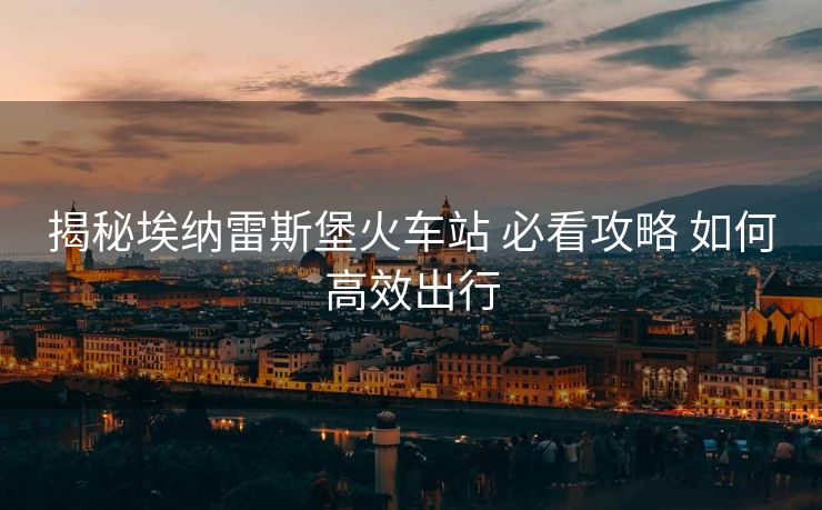 揭秘埃纳雷斯堡火车站 必看攻略 如何高效出行