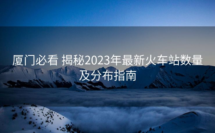 厦门必看 揭秘2023年最新火车站数量及分布指南