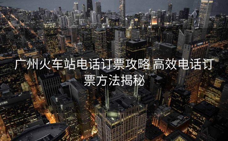 广州火车站电话订票攻略 高效电话订票方法揭秘 广州火车站电话订票攻略 高效电话订票方法揭秘