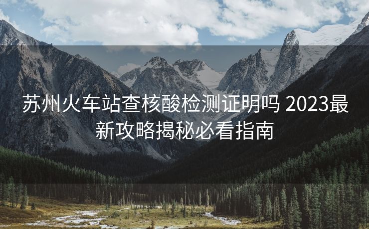 苏州火车站查核酸检测证明吗 2023最新攻略揭秘必看指南