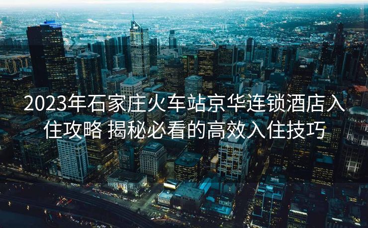 2023年石家庄火车站京华连锁酒店入住攻略 揭秘必看的高效入住技巧