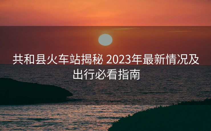 共和县火车站揭秘 2023年最新情况及出行必看指南 共和县火车站揭秘 2023年最新情况及出行必看指南