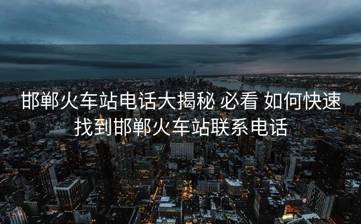 邯郸火车站电话大揭秘 必看 如何快速找到邯郸火车站联系电话