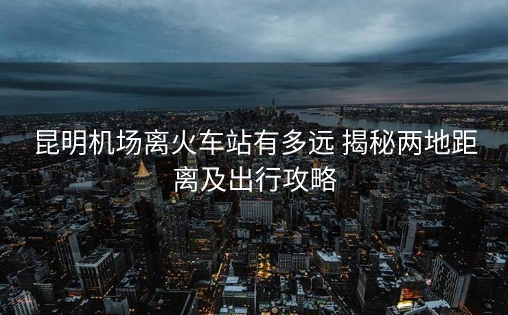 昆明机场离火车站有多远 揭秘两地距离及出行攻略