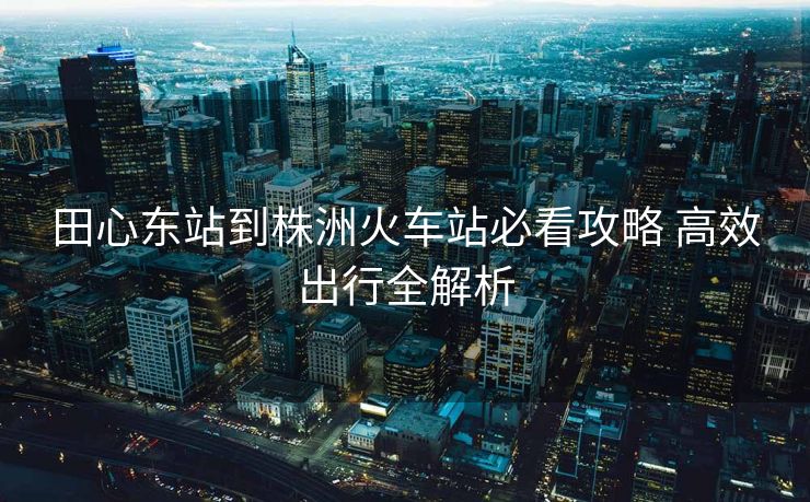 田心东站到株洲火车站必看攻略 高效出行全解析 田心东站到株洲火车站必看攻略 高效出行全解析