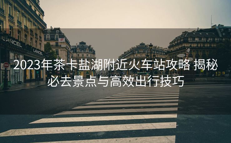 2023年茶卡盐湖附近火车站攻略 揭秘必去景点与高效出行技巧