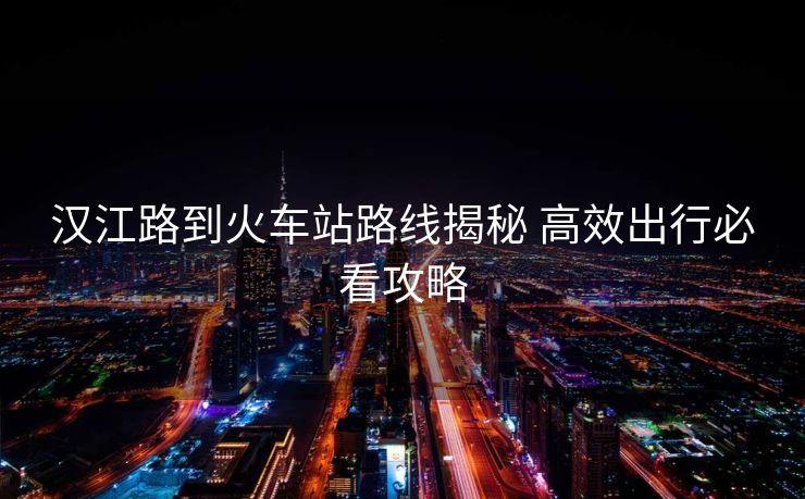 汉江路到火车站路线揭秘 高效出行必看攻略 汉江路到火车站路线揭秘 高效出行必看攻略