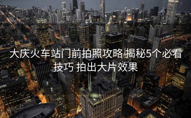 大庆火车站门前拍照攻略 揭秘5个必看技巧 拍出大片效果