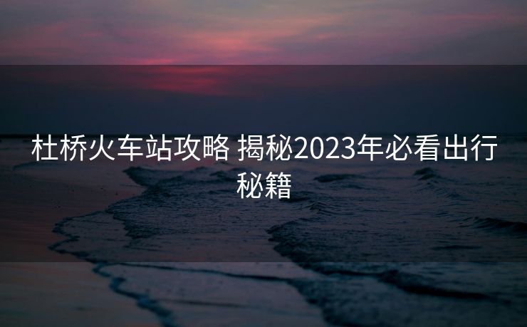 杜桥火车站攻略 揭秘2023年必看出行秘籍
