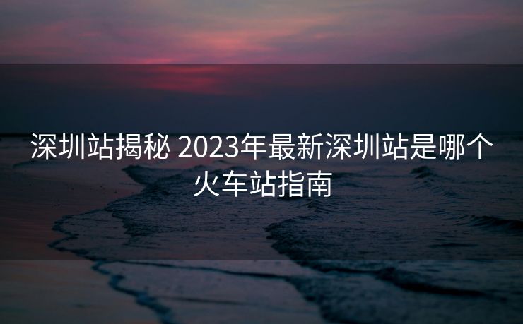 深圳站揭秘 2023年最新深圳站是哪个火车站指南