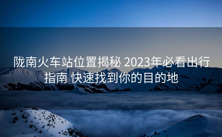 陇南火车站位置揭秘 2023年必看出行指南 快速找到你的目的地