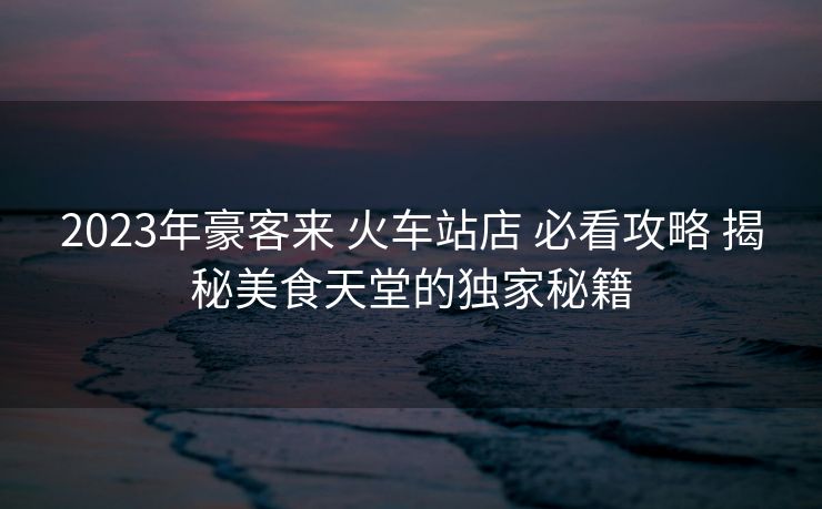 2023年豪客来 火车站店 必看攻略 揭秘美食天堂的独家秘籍