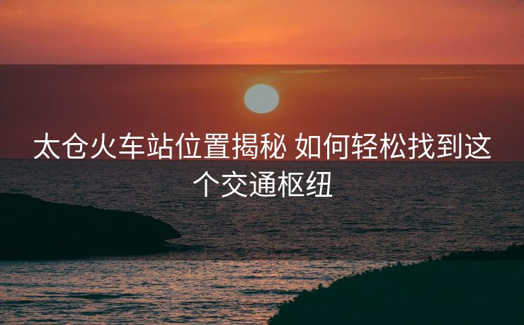 太仓火车站位置揭秘 如何轻松找到这个交通枢纽