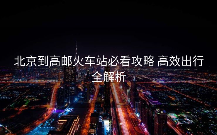 北京到高邮火车站必看攻略 高效出行全解析
