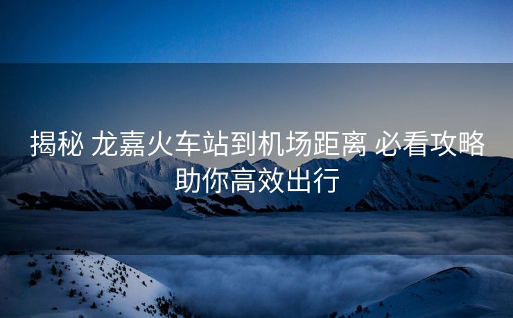 揭秘 龙嘉火车站到机场距离 必看攻略助你高效出行