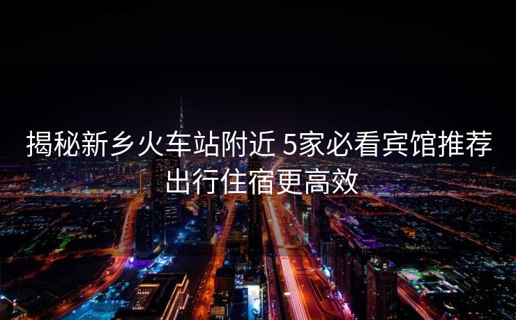 揭秘新乡火车站附近 5家必看宾馆推荐 出行住宿更高效