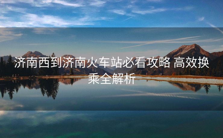 济南西到济南火车站必看攻略 高效换乘全解析