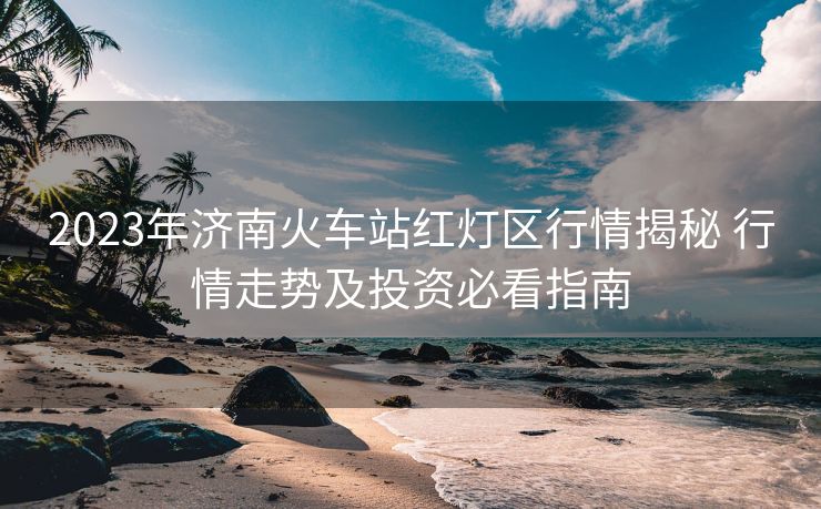 2023年济南火车站红灯区行情揭秘 行情走势及投资必看指南