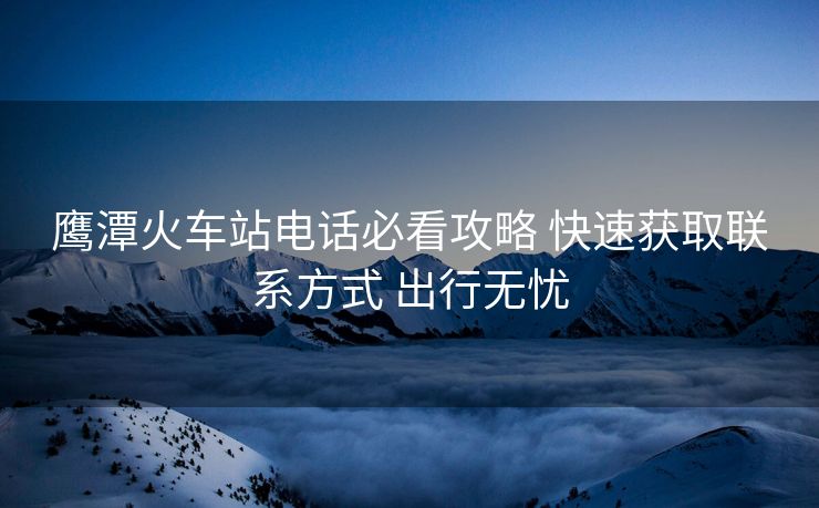 鹰潭火车站电话必看攻略 快速获取联系方式 出行无忧