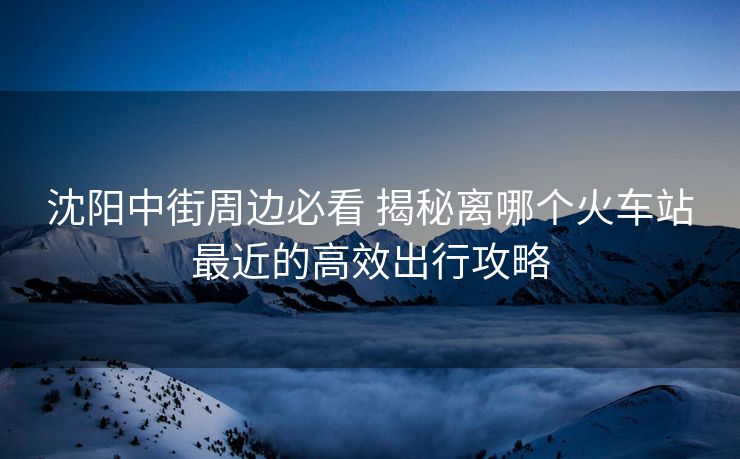 沈阳中街周边必看 揭秘离哪个火车站最近的高效出行攻略