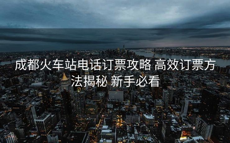 成都火车站电话订票攻略 高效订票方法揭秘 新手必看