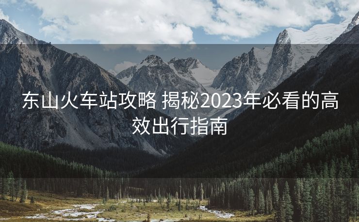 东山火车站攻略 揭秘2023年必看的高效出行指南 东山火车站攻略 揭秘2023年必看的高效出行指南