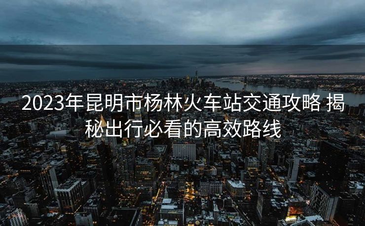 2023年昆明市杨林火车站交通攻略 揭秘出行必看的高效路线