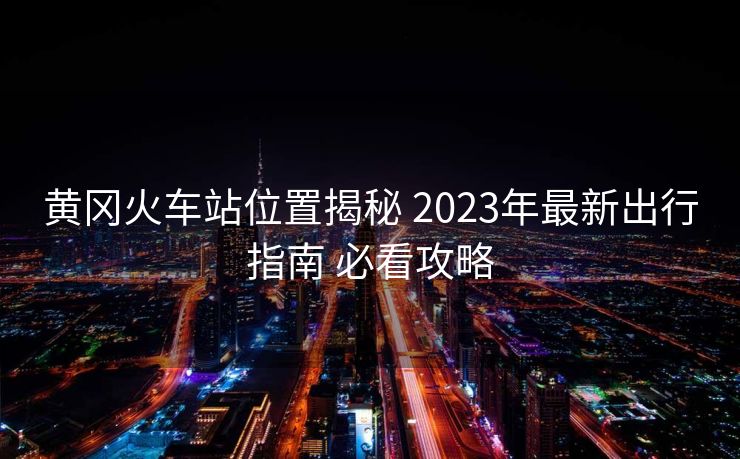 黄冈火车站位置揭秘 2023年最新出行指南 必看攻略