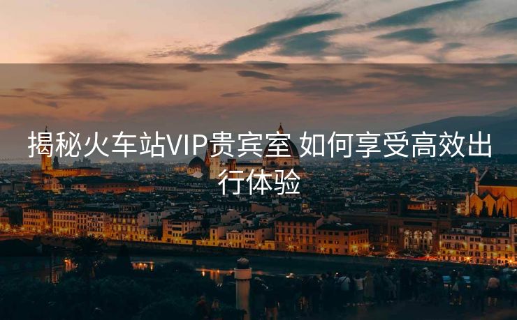 揭秘火车站VIP贵宾室 如何享受高效出行体验
