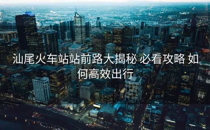 汕尾火车站站前路大揭秘 必看攻略 如何高效出行