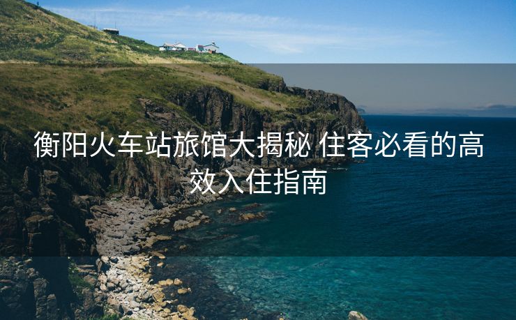 衡阳火车站旅馆大揭秘 住客必看的高效入住指南