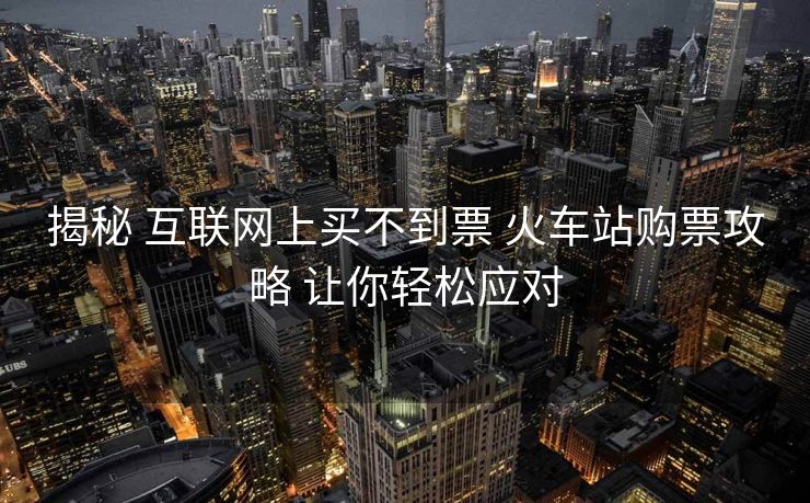 揭秘 互联网上买不到票 火车站购票攻略 让你轻松应对 揭秘 互联网上买不到票 火车站购票攻略 让你轻松应对