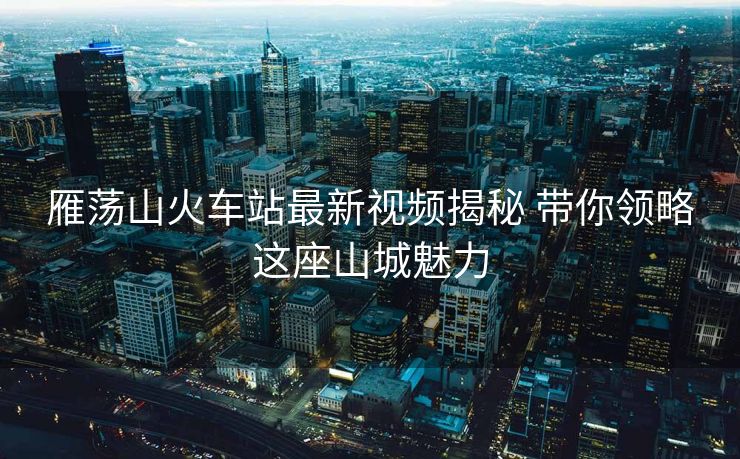 雁荡山火车站最新视频揭秘 带你领略这座山城魅力