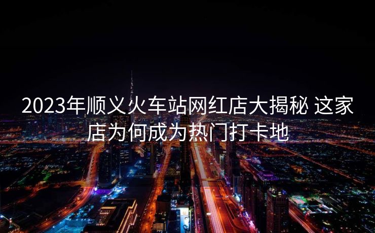 2023年顺义火车站网红店大揭秘 这家店为何成为热门打卡地