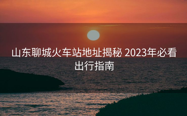山东聊城火车站地址揭秘 2023年必看出行指南