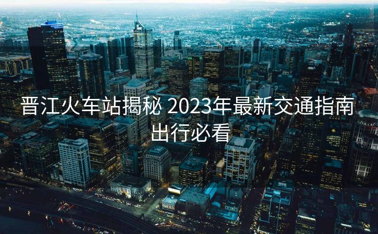 晋江火车站揭秘 2023年最新交通指南 出行必看