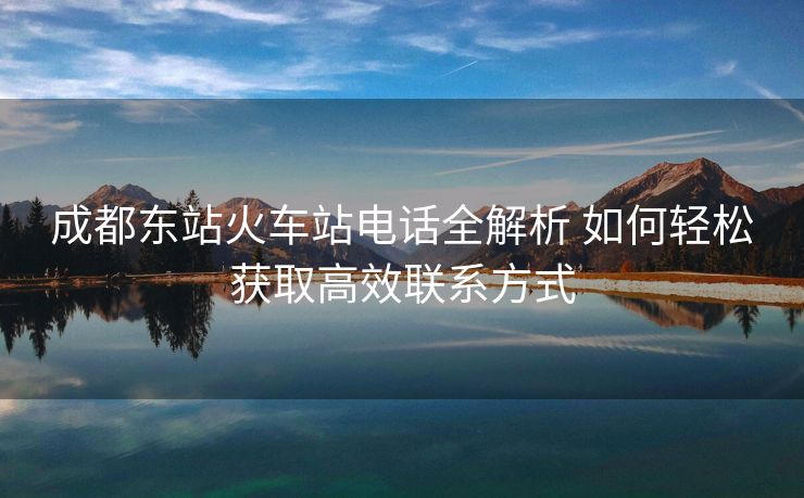 成都东站火车站电话全解析 如何轻松获取高效联系方式