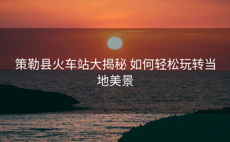 策勒县火车站大揭秘 如何轻松玩转当地美景