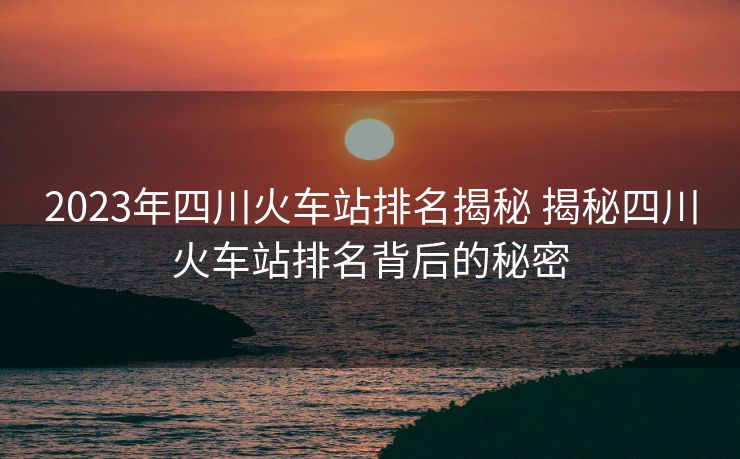 2023年四川火车站排名揭秘 揭秘四川火车站排名背后的秘密