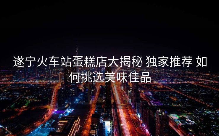 遂宁火车站蛋糕店大揭秘 独家推荐 如何挑选美味佳品