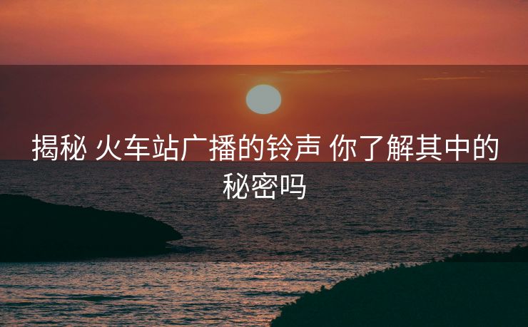 揭秘 火车站广播的铃声 你了解其中的秘密吗