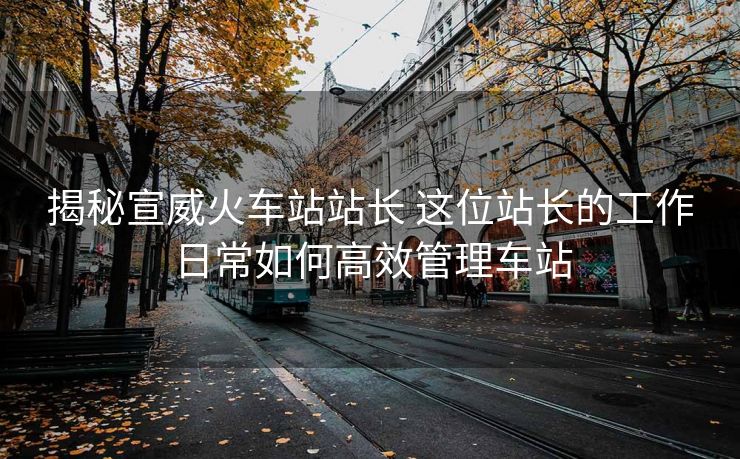 揭秘宣威火车站站长 这位站长的工作日常如何高效管理车站