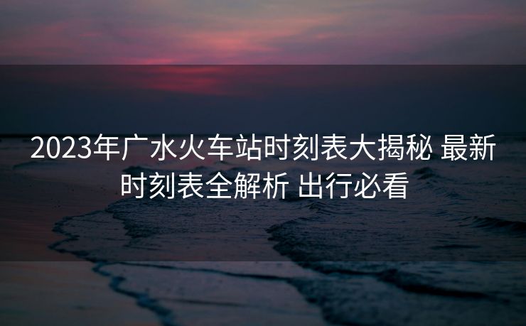 2023年广水火车站时刻表大揭秘 最新时刻表全解析 出行必看