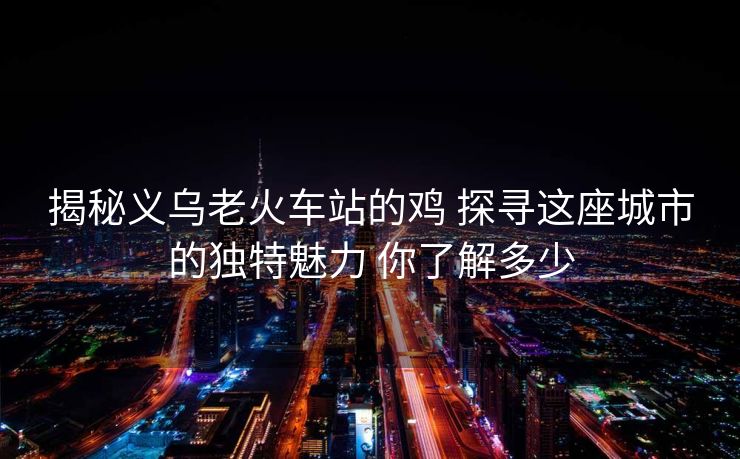 揭秘义乌老火车站的鸡 探寻这座城市的独特魅力 你了解多少 揭秘义乌老火车站的鸡 探寻这座城市的独特魅力 你了解多少