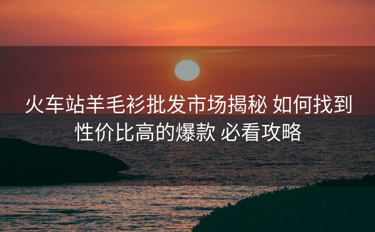 火车站羊毛衫批发市场揭秘 如何找到性价比高的爆款 必看攻略