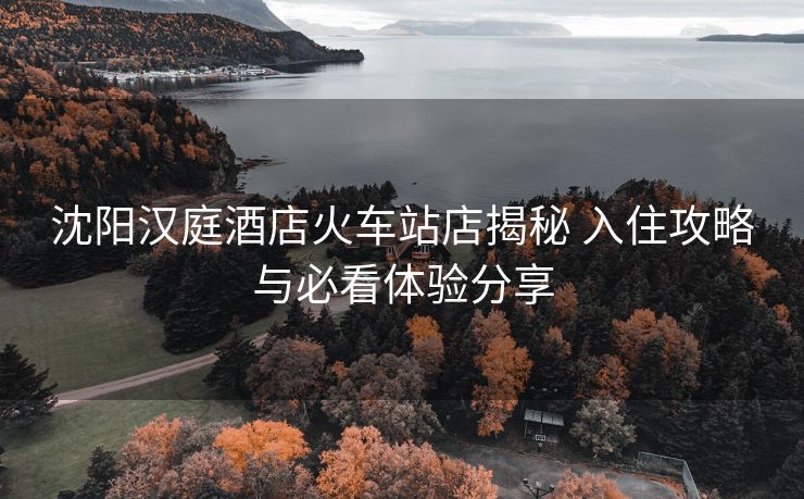 沈阳汉庭酒店火车站店揭秘 入住攻略与必看体验分享 沈阳汉庭酒店火车站店揭秘 入住攻略与必看体验分享