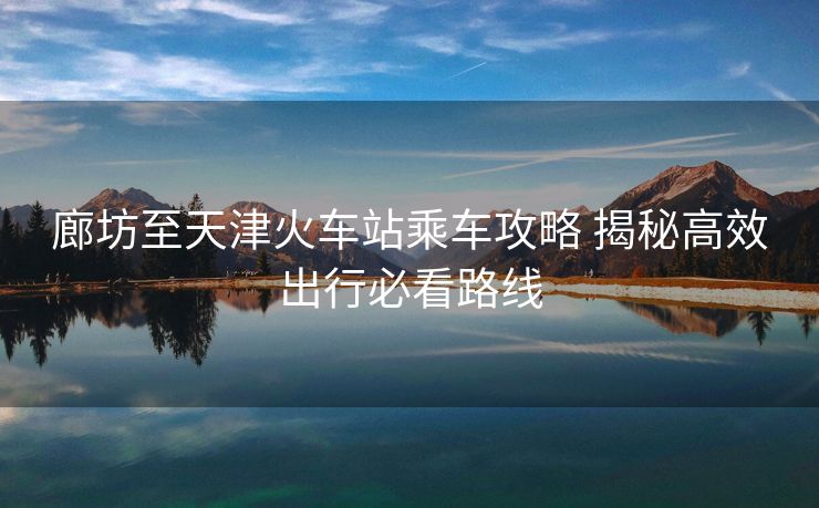 廊坊至天津火车站乘车攻略 揭秘高效出行必看路线