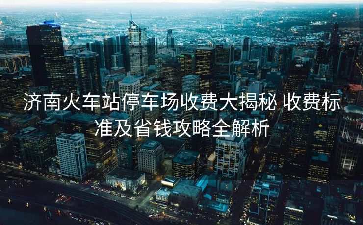 济南火车站停车场收费大揭秘 收费标准及省钱攻略全解析 济南火车站停车场收费大揭秘 收费标准及省钱攻略全解析