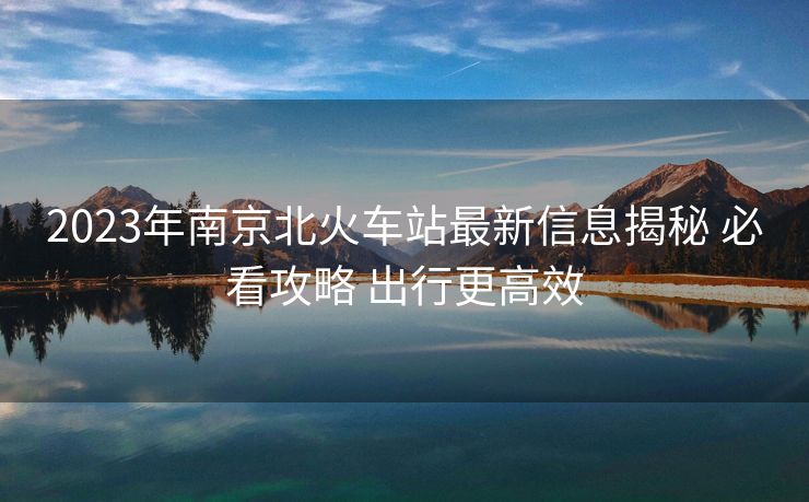 2023年南京北火车站最新信息揭秘 必看攻略 出行更高效