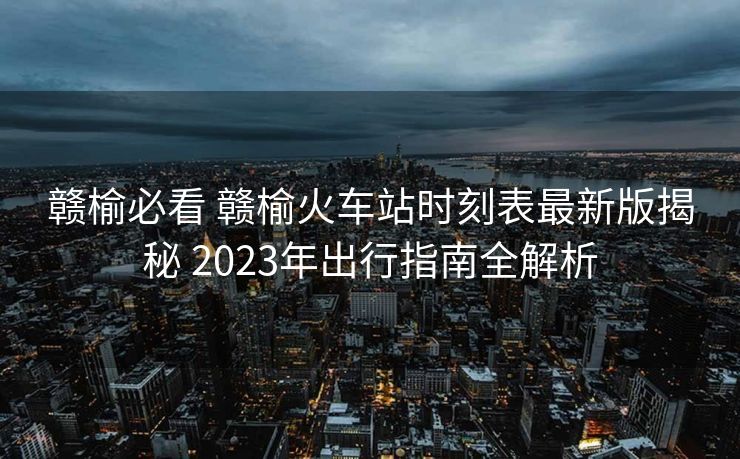 赣榆必看 赣榆火车站时刻表最新版揭秘 2023年出行指南全解析